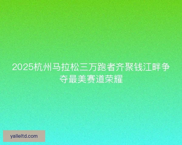 2025杭州马拉松三万跑者齐聚钱江畔争夺最美赛道荣耀