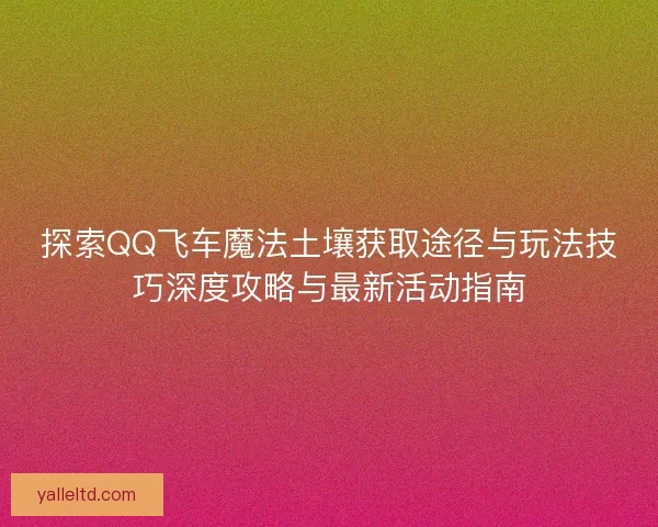 探索QQ飞车魔法土壤获取途径与玩法技巧深度攻略与最新活动指南