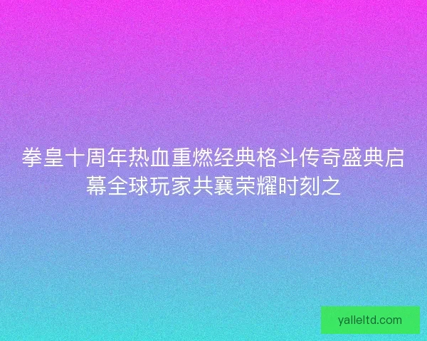 拳皇十周年热血重燃经典格斗传奇盛典启幕全球玩家共襄荣耀时刻之