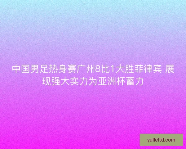 中国男足热身赛广州8比1大胜菲律宾 展现强大实力为亚洲杯蓄力