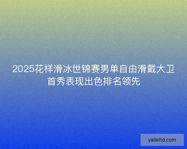 2025花样滑冰世锦赛男单自由滑戴大卫首秀表现出色排名领先