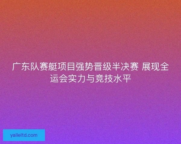 广东队赛艇项目强势晋级半决赛 展现全运会实力与竞技水平