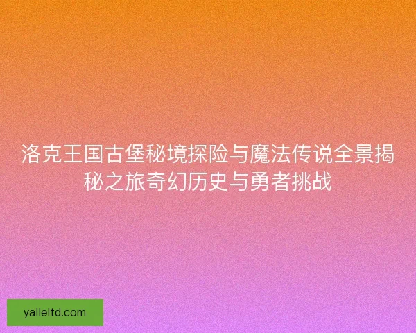 洛克王国古堡秘境探险与魔法传说全景揭秘之旅奇幻历史与勇者挑战