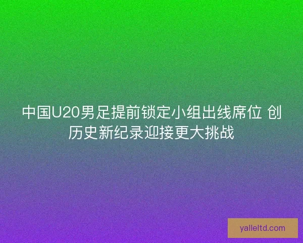 中国U20男足提前锁定小组出线席位 创历史新纪录迎接更大挑战