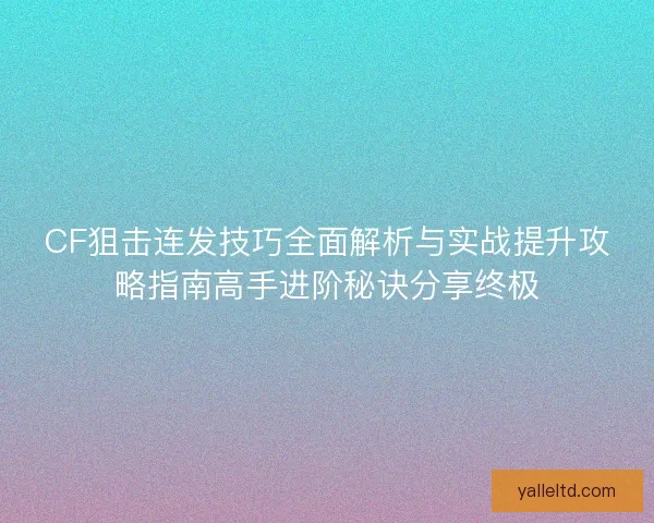 CF狙击连发技巧全面解析与实战提升攻略指南高手进阶秘诀分享终极