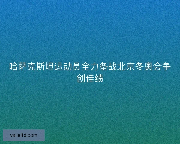 哈萨克斯坦运动员全力备战北京冬奥会争创佳绩