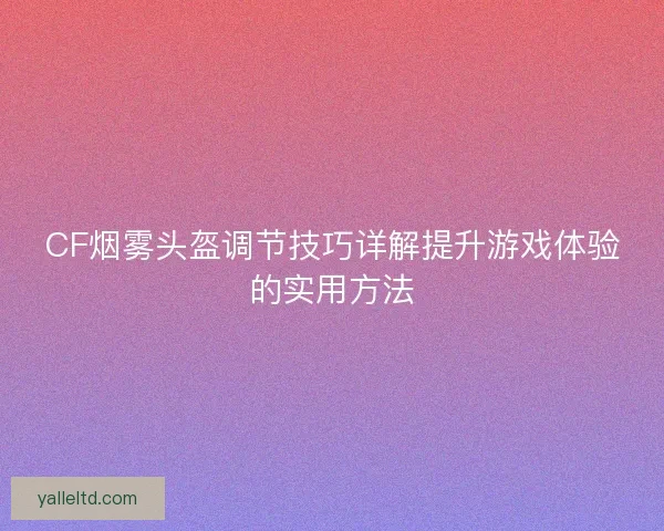 CF烟雾头盔调节技巧详解提升游戏体验的实用方法