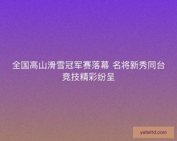 全国高山滑雪冠军赛落幕 名将新秀同台竞技精彩纷呈