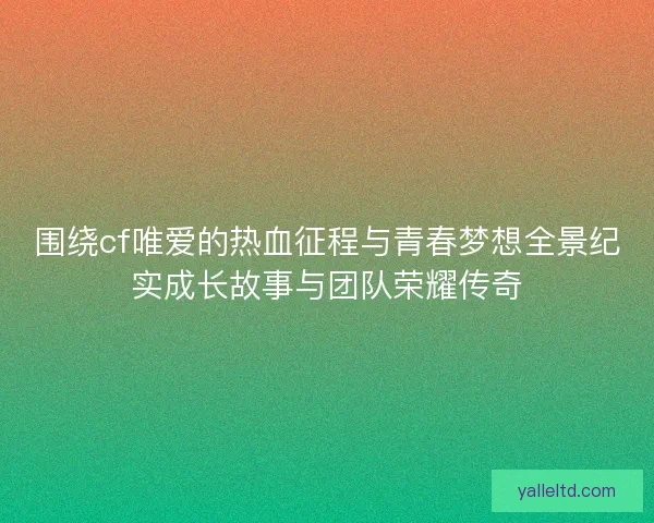 围绕cf唯爱的热血征程与青春梦想全景纪实成长故事与团队荣耀传奇