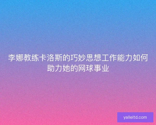 李娜教练卡洛斯的巧妙思想工作能力如何助力她的网球事业